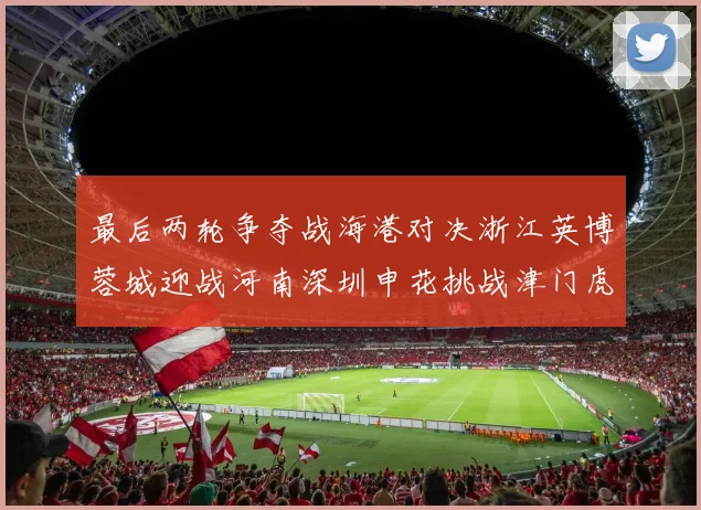最后两轮争夺战海港对决浙江英博蓉城迎战河南深圳申花挑战津门虎