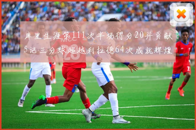 库里生涯第111次半场得分20并贡献5记三分球超越利拉德64次成就辉煌