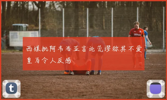 西媒批阿韦洛亚言论荒谬称其不爱皇马令人反感