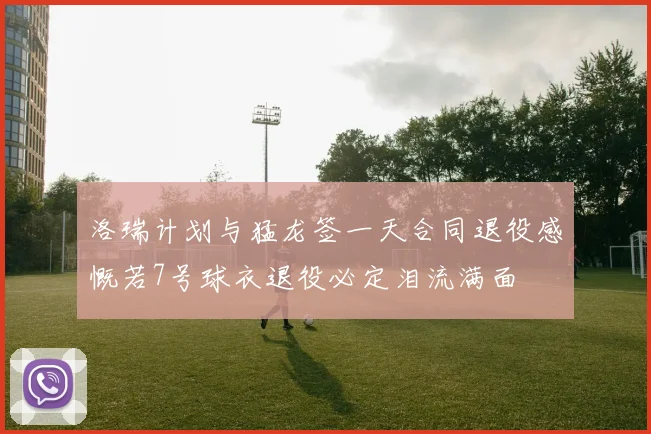 洛瑞计划与猛龙签一天合同退役感慨若7号球衣退役必定泪流满面