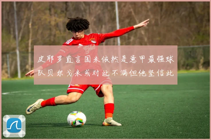 皮耶罗直言国米依然是意甲最强球队贝尔戈米或对此不满但他坚信此言