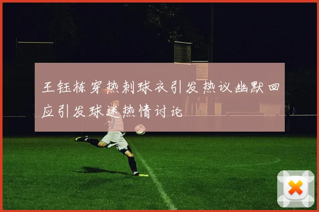 王钰栋穿热刺球衣引发热议幽默回应引发球迷热情讨论