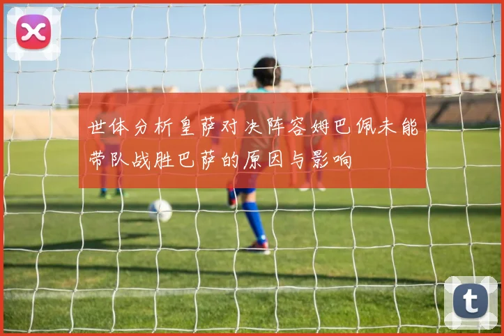 世体分析皇萨对决阵容姆巴佩未能带队战胜巴萨的原因与影响