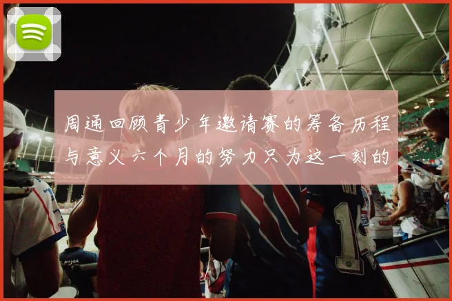 周通回顾青少年邀请赛的筹备历程与意义六个月的努力只为这一刻的精彩
