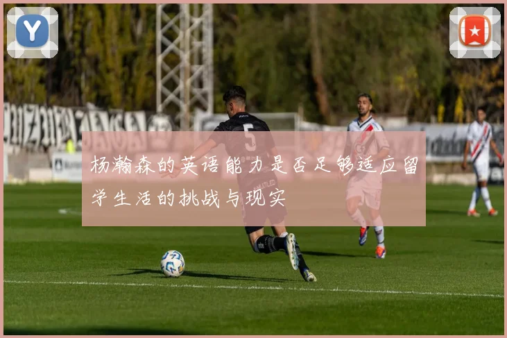 杨瀚森的英语能力是否足够适应留学生活的挑战与现实