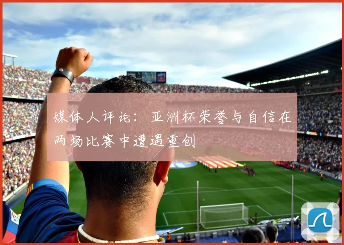 媒体人评论：亚洲杯荣誉与自信在两场比赛中遭遇重创