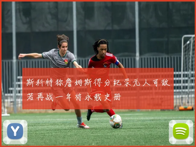 斯科特称詹姆斯得分纪录无人可敌若再战一年将永载史册