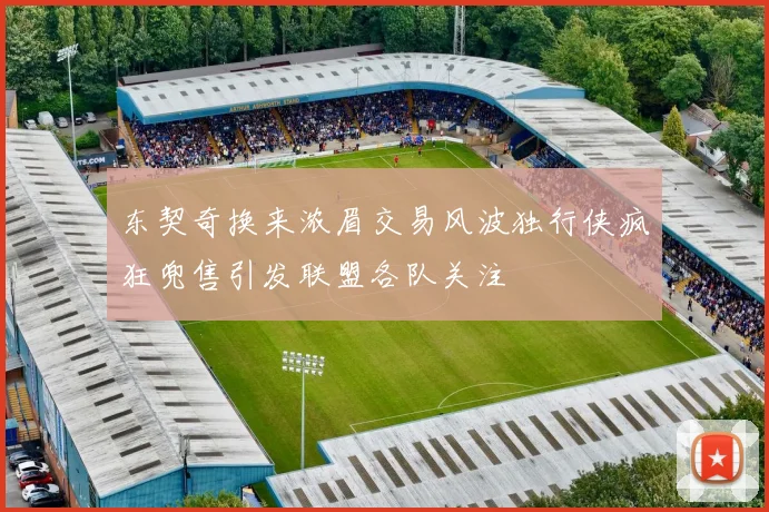 东契奇换来浓眉交易风波独行侠疯狂兜售引发联盟各队关注