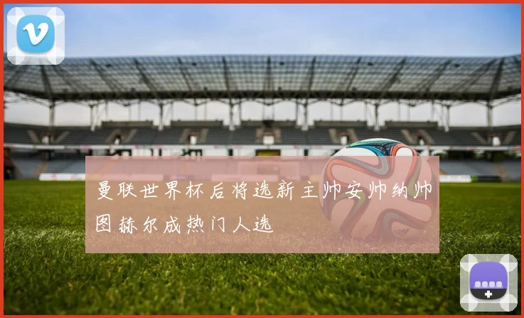 曼联世界杯后将选新主帅安帅纳帅图赫尔成热门人选