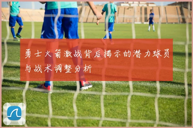 勇士火箭激战背后揭示的潜力球员与战术调整分析